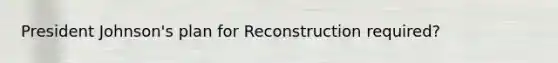 <a href='https://www.questionai.com/knowledge/kQiLLn6WuO-president-johnson' class='anchor-knowledge'>president johnson</a>'s plan for Reconstruction required?