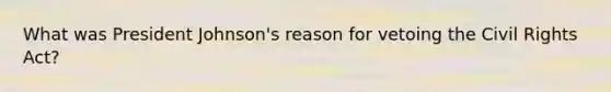What was President Johnson's reason for vetoing the Civil Rights Act?