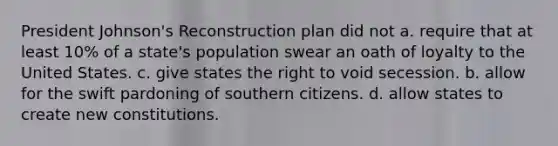 President Johnson's Reconstruction plan did not a. require that at least 10% of a state's population swear an oath of loyalty to the United States. c. give states the right to void secession. b. allow for the swift pardoning of southern citizens. d. allow states to create new constitutions.