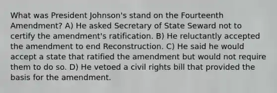 What was President Johnson's stand on the Fourteenth Amendment? A) He asked Secretary of State Seward not to certify the amendment's ratification. B) He reluctantly accepted the amendment to end Reconstruction. C) He said he would accept a state that ratified the amendment but would not require them to do so. D) He vetoed a civil rights bill that provided the basis for the amendment.