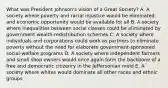 What was President Johnson's vision of a Great Society? A. A society where poverty and racial injustice would be eliminated, and economic opportunity would be available for all B. A society where inequalities between social classes could be eliminated by government wealth-redistribution schemes C. A society where individuals and corporations could work as partners to eliminate poverty without the need for elaborate government-sponsored social-welfare programs D. A society where independent farmers and small shop owners would once again form the backbone of a free and democratic citizenry in the Jeffersonian mold E. A society where whites would dominate all other races and ethnic groups