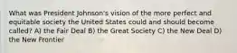 What was President Johnson's vision of the more perfect and equitable society the United States could and should become called? A) the Fair Deal B) the Great Society C) the New Deal D) the New Frontier