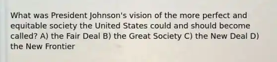 What was President Johnson's vision of the more perfect and equitable society the United States could and should become called? A) the Fair Deal B) the Great Society C) the New Deal D) the New Frontier