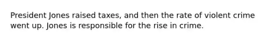 President Jones raised taxes, and then the rate of violent crime went up. Jones is responsible for the rise in crime.