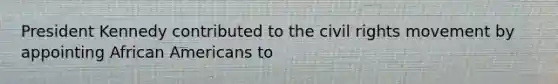 President Kennedy contributed to <a href='https://www.questionai.com/knowledge/kwq766eC44-the-civil-rights-movement' class='anchor-knowledge'>the civil rights movement</a> by appointing <a href='https://www.questionai.com/knowledge/kktT1tbvGH-african-americans' class='anchor-knowledge'>african americans</a> to