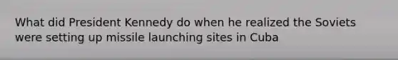 What did President Kennedy do when he realized the Soviets were setting up missile launching sites in Cuba