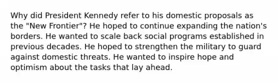 Why did President Kennedy refer to his domestic proposals as the "New Frontier"? He hoped to continue expanding the nation's borders. He wanted to scale back social programs established in previous decades. He hoped to strengthen the military to guard against domestic threats. He wanted to inspire hope and optimism about the tasks that lay ahead.