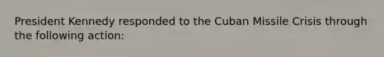 President Kennedy responded to the Cuban Missile Crisis through the following action: