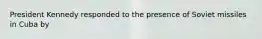 President Kennedy responded to the presence of Soviet missiles in Cuba by