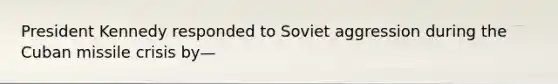 President Kennedy responded to Soviet aggression during the Cuban missile crisis by—