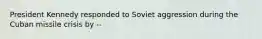 President Kennedy responded to Soviet aggression during the Cuban missile crisis by --