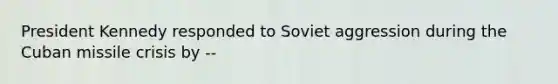 President Kennedy responded to Soviet aggression during the Cuban missile crisis by --