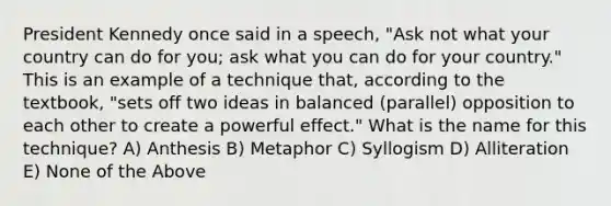 President Kennedy once said in a speech, "Ask not what your country can do for you; ask what you can do for your country." This is an example of a technique that, according to the textbook, "sets off two ideas in balanced (parallel) opposition to each other to create a powerful effect." What is the name for this technique? A) Anthesis B) Metaphor C) Syllogism D) Alliteration E) None of the Above