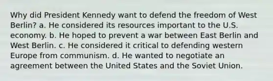 Why did President Kennedy want to defend the freedom of West Berlin? a. He considered its resources important to the U.S. economy. b. He hoped to prevent a war between East Berlin and West Berlin. c. He considered it critical to defending western Europe from communism. d. He wanted to negotiate an agreement between the United States and the Soviet Union.