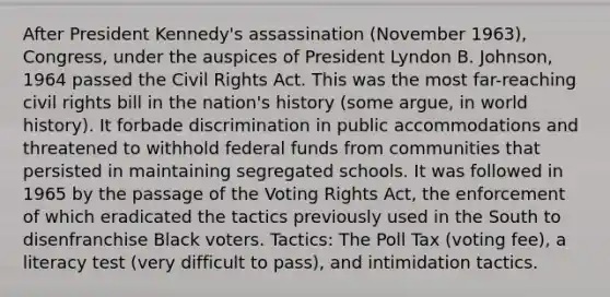 After President Kennedy's assassination (November 1963), Congress, under the auspices of President Lyndon B. Johnson, 1964 passed the Civil Rights Act. This was the most far-reaching civil rights bill in the nation's history (some argue, in world history). It forbade discrimination in public accommodations and threatened to withhold federal funds from communities that persisted in maintaining segregated schools. It was followed in 1965 by the passage of the Voting Rights Act, the enforcement of which eradicated the tactics previously used in the South to disenfranchise Black voters. Tactics: The Poll Tax (voting fee), a literacy test (very difficult to pass), and intimidation tactics.