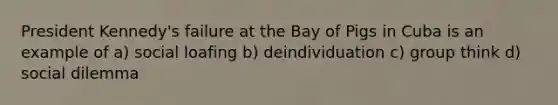 President Kennedy's failure at the Bay of Pigs in Cuba is an example of a) social loafing b) deindividuation c) group think d) social dilemma