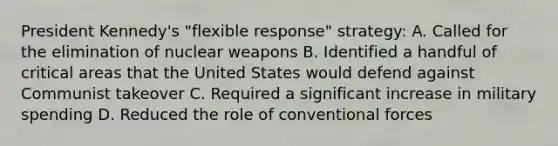 President Kennedy's "flexible response" strategy: A. Called for the elimination of nuclear weapons B. Identified a handful of critical areas that the United States would defend against Communist takeover C. Required a significant increase in military spending D. Reduced the role of conventional forces