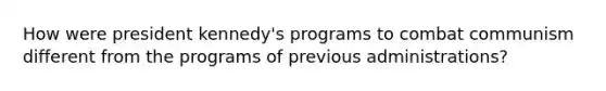How were president kennedy's programs to combat communism different from the programs of previous administrations?