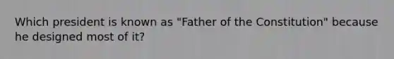 Which president is known as "Father of the Constitution" because he designed most of it?