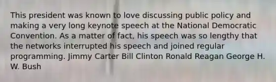 This president was known to love discussing public policy and making a very long keynote speech at the National Democratic Convention. As a matter of fact, his speech was so lengthy that the networks interrupted his speech and joined regular programming. Jimmy Carter Bill Clinton Ronald Reagan George H. W. Bush