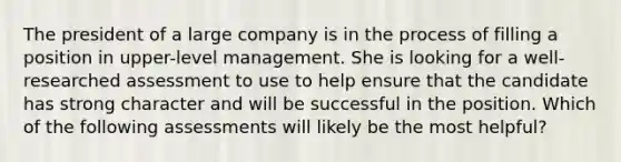 The president of a large company is in the process of filling a position in upper-level management. She is looking for a well-researched assessment to use to help ensure that the candidate has strong character and will be successful in the position. Which of the following assessments will likely be the most helpful?