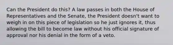 Can the President do this? A law passes in both the House of Representatives and the Senate, the President doesn't want to weigh in on this piece of legislation so he just ignores it, thus allowing the bill to become law without his official signature of approval nor his denial in the form of a veto.