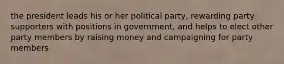 the president leads his or her political party, rewarding party supporters with positions in government, and helps to elect other party members by raising money and campaigning for party members