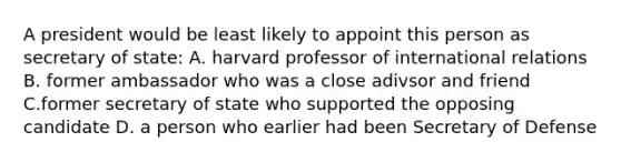 A president would be least likely to appoint this person as secretary of state: A. harvard professor of international relations B. former ambassador who was a close adivsor and friend C.former secretary of state who supported the opposing candidate D. a person who earlier had been Secretary of Defense