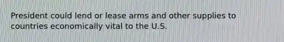 President could lend or lease arms and other supplies to countries economically vital to the U.S.