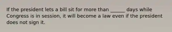 If the president lets a bill sit for more than ______ days while Congress is in session, it will become a law even if the president does not sign it.