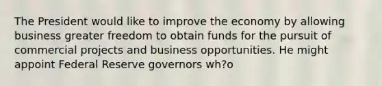 The President would like to improve the economy by allowing business greater freedom to obtain funds for the pursuit of commercial projects and business opportunities. He might appoint Federal Reserve governors wh?o