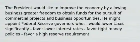 The President would like to improve the economy by allowing business greater freedom to obtain funds for the pursuit of commercial projects and business opportunities. He might appoint Federal Reserve governors who: - would lower taxes significantly - favor lower interest rates - favor tight money policies - favor a high reserve requirement