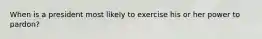 When is a president most likely to exercise his or her power to pardon?
