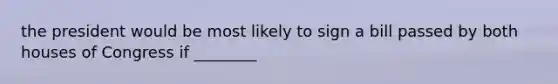 the president would be most likely to sign a bill passed by both houses of Congress if ________