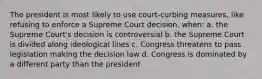 The president is most likely to use court-curbing measures, like refusing to enforce a Supreme Court decision, when: a. the Supreme Court's decision is controversial b. the Supreme Court is divided along ideological lines c. Congress threatens to pass legislation making the decision law d. Congress is dominated by a different party than the president