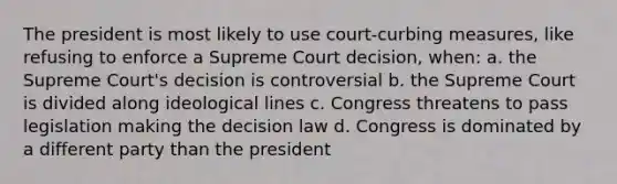 The president is most likely to use court-curbing measures, like refusing to enforce a Supreme Court decision, when: a. the Supreme Court's decision is controversial b. the Supreme Court is divided along ideological lines c. Congress threatens to pass legislation making the decision law d. Congress is dominated by a different party than the president