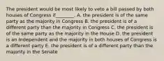 The president would be most likely to veto a bill passed by both houses of Congress if________. A. the president is of the same party as the majority in Congress B. the president is of a different party than the majority in Congress C. the president is of the same party as the majority in the House D. the president is an Independent and the majority in both houses of Congress is a different party E. the president is of a different party than the majority in the Senate