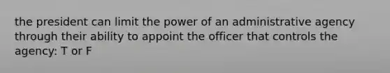 the president can limit the power of an administrative agency through their ability to appoint the officer that controls the agency: T or F