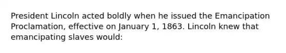 President Lincoln acted boldly when he issued the Emancipation Proclamation, effective on January 1, 1863. Lincoln knew that emancipating slaves would: