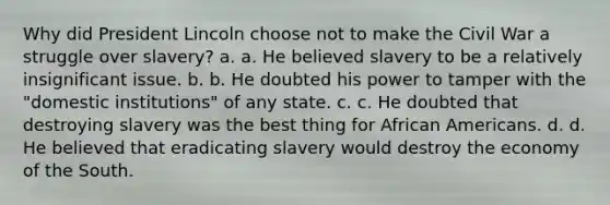 Why did President Lincoln choose not to make the Civil War a struggle over slavery? a. a. He believed slavery to be a relatively insignificant issue. b. b. He doubted his power to tamper with the "domestic institutions" of any state. c. c. He doubted that destroying slavery was the best thing for African Americans. d. d. He believed that eradicating slavery would destroy the economy of the South.