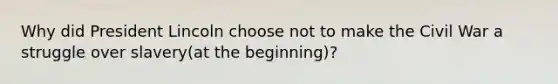 Why did President Lincoln choose not to make the Civil War a struggle over slavery(at the beginning)?