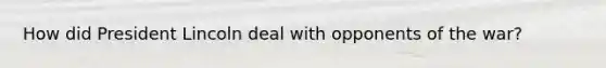 How did President Lincoln deal with opponents of the war?