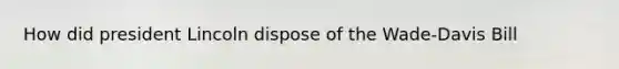 How did president Lincoln dispose of the Wade-Davis Bill