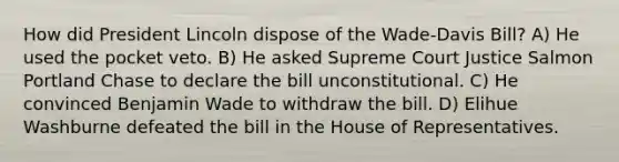 How did President Lincoln dispose of the Wade-Davis Bill? A) He used the pocket veto. B) He asked Supreme Court Justice Salmon Portland Chase to declare the bill unconstitutional. C) He convinced Benjamin Wade to withdraw the bill. D) Elihue Washburne defeated the bill in the House of Representatives.