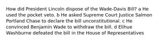 How did President Lincoln dispose of the Wade-Davis Bill? a He used the pocket veto. b He asked Supreme Court Justice Salmon Portland Chase to declare the bill unconstitutional. c He convinced Benjamin Wade to withdraw the bill. d Elihue Washburne defeated the bill in the House of Representatives