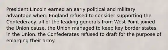 President Lincoln earned an early political and military advantage when: England refused to consider supporting the Confederacy. all of the leading generals from West Point joined the Union cause. the Union managed to keep key border states in the Union. the Confederates refused to draft for the purpose of enlarging their army.