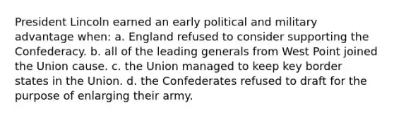 President Lincoln earned an early political and military advantage when: a. England refused to consider supporting the Confederacy. b. all of the leading generals from West Point joined the Union cause. c. the Union managed to keep key border states in the Union. d. the Confederates refused to draft for the purpose of enlarging their army.