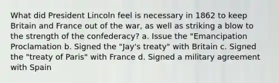 What did President Lincoln feel is necessary in 1862 to keep Britain and France out of the war, as well as striking a blow to the strength of the confederacy? a. Issue the "Emancipation Proclamation b. Signed the "Jay's treaty" with Britain c. Signed the "treaty of Paris" with France d. Signed a military agreement with Spain