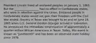 President Lincoln freed all enslaved peoples on January 1, 1863. But the __________________ had no effect in Confederate states, who were in rebellion against the Union. Enslaved people in Confederate states would not gain their freedom until the Civil War ended. Slavery in Texas was brought to an end on June 19, 1865 when U.S. General Gordon Granger arrived in Galveston. He announced the immediate emancipation of approximately a quarter million African Americans in Texas. Today, this event is known as "Juneteenth" and has been an observed state holiday since 1979.