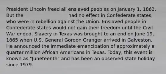 President Lincoln freed all enslaved peoples on January 1, 1863. But the __________________ had no effect in Confederate states, who were in rebellion against the Union. Enslaved people in Confederate states would not gain their freedom until the Civil War ended. Slavery in Texas was brought to an end on June 19, 1865 when U.S. General Gordon Granger arrived in Galveston. He announced the immediate emancipation of approximately a quarter million African Americans in Texas. Today, this event is known as "Juneteenth" and has been an observed state holiday since 1979.